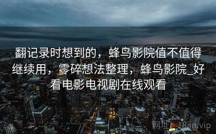 翻记录时想到的,蜂鸟影院值不值得继续用,零碎想法整理,蜂鸟影院_好看电影电视剧在线观看 翻记录时想到的,蜂鸟影院值不值得继续用,零碎想法整理,蜂鸟影院_好看电影电视剧在线观看