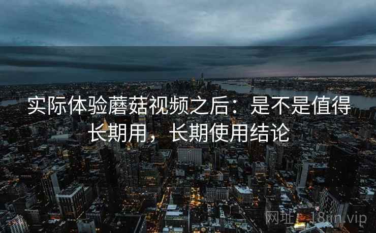 实际体验蘑菇视频之后:是不是值得长期用,长期使用结论 实际体验蘑菇视频之后:是不是值得长期用,长期使用结论