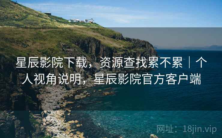 星辰影院下载,资源查找累不累|个人视角说明,星辰影院官方客户端 星辰影院下载,资源查找累不累|个人视角说明,星辰影院官方客户端