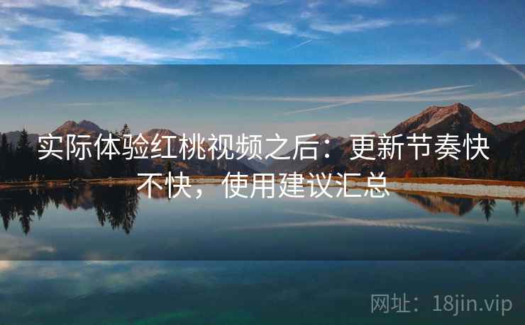 实际体验红桃视频之后:更新节奏快不快,使用建议汇总 实际体验红桃视频之后:更新节奏快不快,使用建议汇总