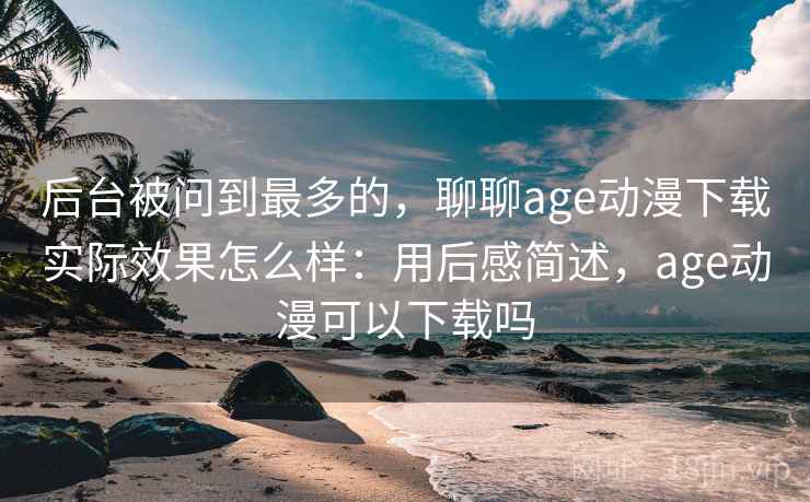 后台被问到最多的,聊聊age动漫下载实际效果怎么样:用后感简述,age动漫可以下载吗 后台被问到最多的,聊聊age动漫下载实际效果怎么样:用后感简述,age动漫可以下载吗
