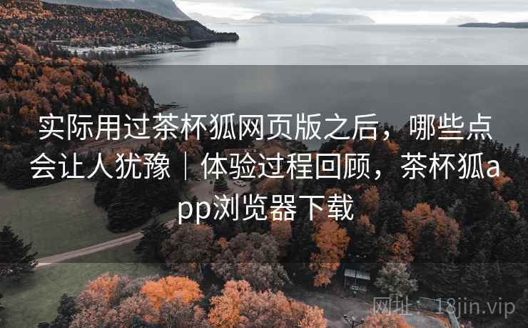 实际用过茶杯狐网页版之后,哪些点会让人犹豫|体验过程回顾,茶杯狐app浏览器下载 实际用过茶杯狐网页版之后,哪些点会让人犹豫|体验过程回顾,茶杯狐app浏览器下载