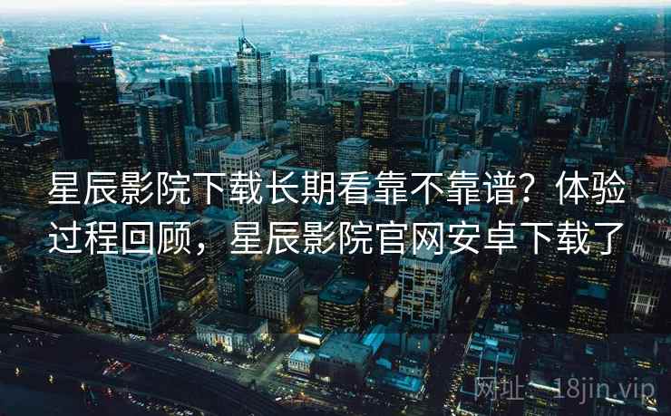 星辰影院下载长期看靠不靠谱?体验过程回顾,星辰影院官网安卓下载了 星辰影院下载长期看靠不靠谱?体验过程回顾,星辰影院官网安卓下载了